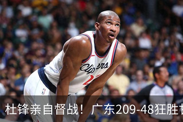 杜锋亲自督战！广东209-48狂胜甘肃，小易建联轰20+2，真不留情
